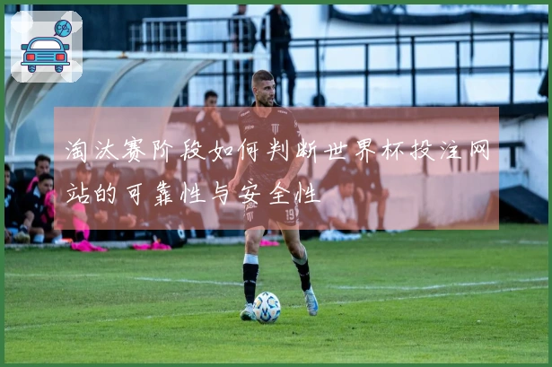 淘汰赛阶段如何判断世界杯投注网站的可靠性与安全性